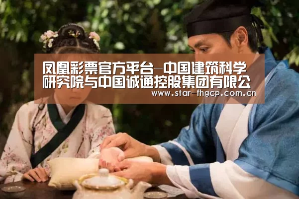 凤凰彩票官方平台-中国建筑科学研究院与中国诚通控股集团有限公司签署战略合作协议